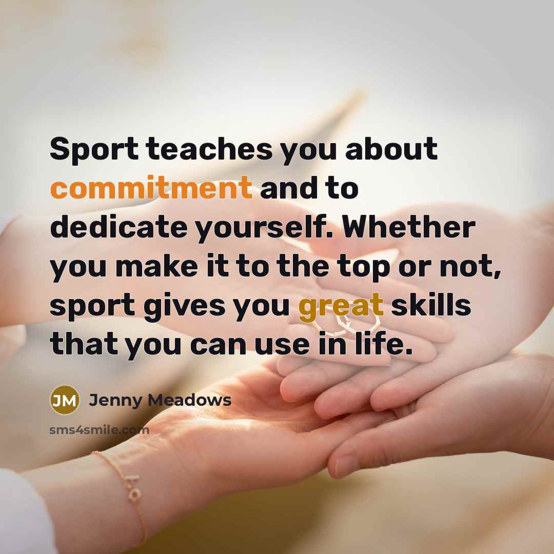 “Sport teaches you about commitment and to dedicate yourself. Whether you make it to the top or not, sport gives you great skills that you can use in life.” quote by Jenny Meadows