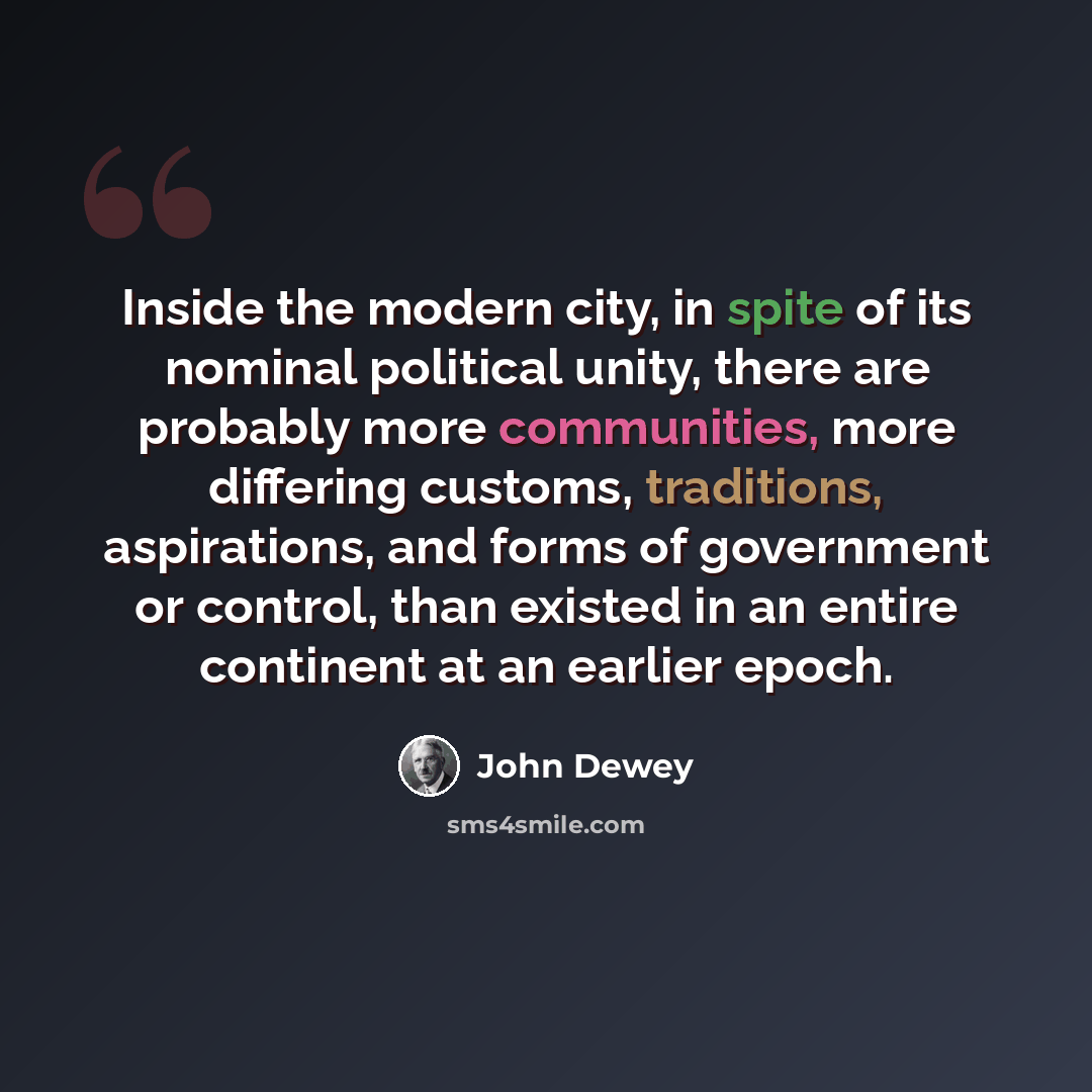 “Inside the modern city, in spite of its nominal political unity, there are probably more communities, more differing customs, traditions, aspirations, and forms of government or control, than existed in an entire continent at an earlier epoch.” quote by John Dewey