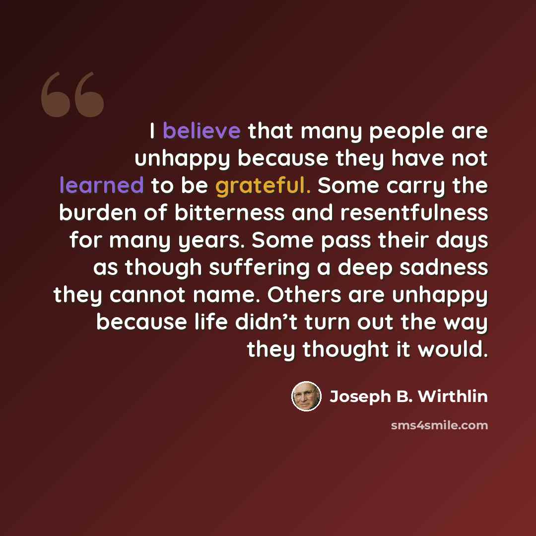 “I believe that many people are unhappy because they have not learned to be grateful. Some carry the burden of bitterness and resentfulness for many years. Some pass their days as though suffering a deep sadness they cannot name. Others are unhappy because life didn’t turn out the way they thought…” quote by Joseph B. Wirthlin