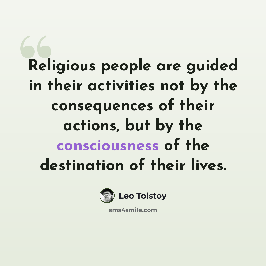 “Religious people are guided in their activities not by the consequences of their actions, but by the consciousness of the destination of their lives.” quote by Leo Tolstoy