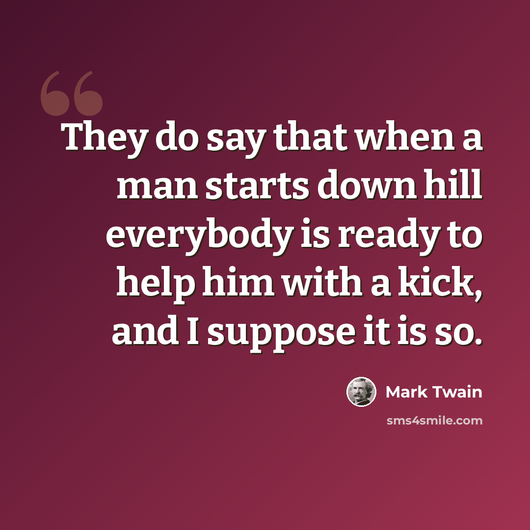 “They do say that when a man starts down hill everybody is ready to help him with a kick, and I suppose it is so.” quote by Mark Twain