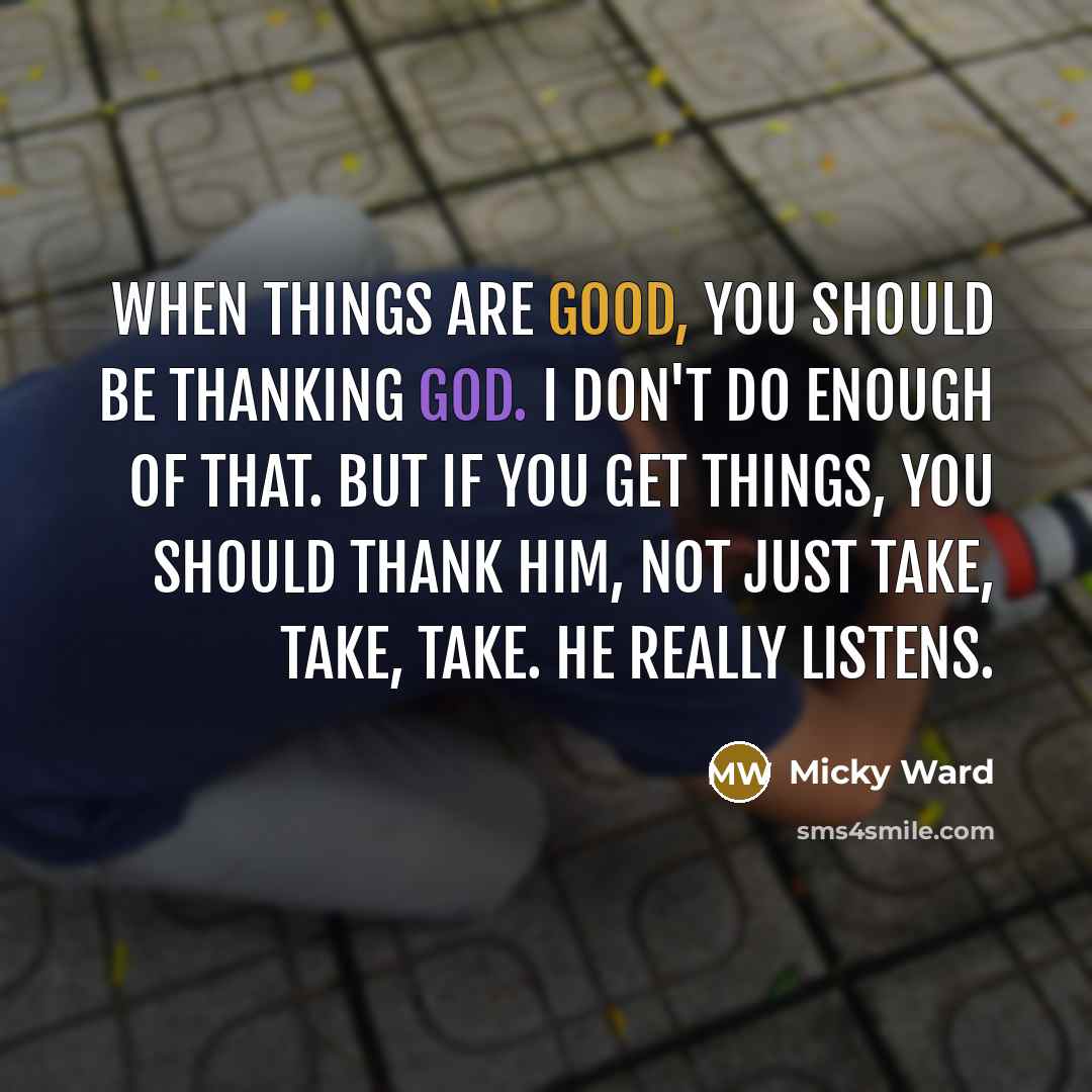 “When things are good, you should be thanking God. I don't do enough of that. But if you get things, you should thank Him, not just take, take, take. He really listens.” quote by Micky Ward