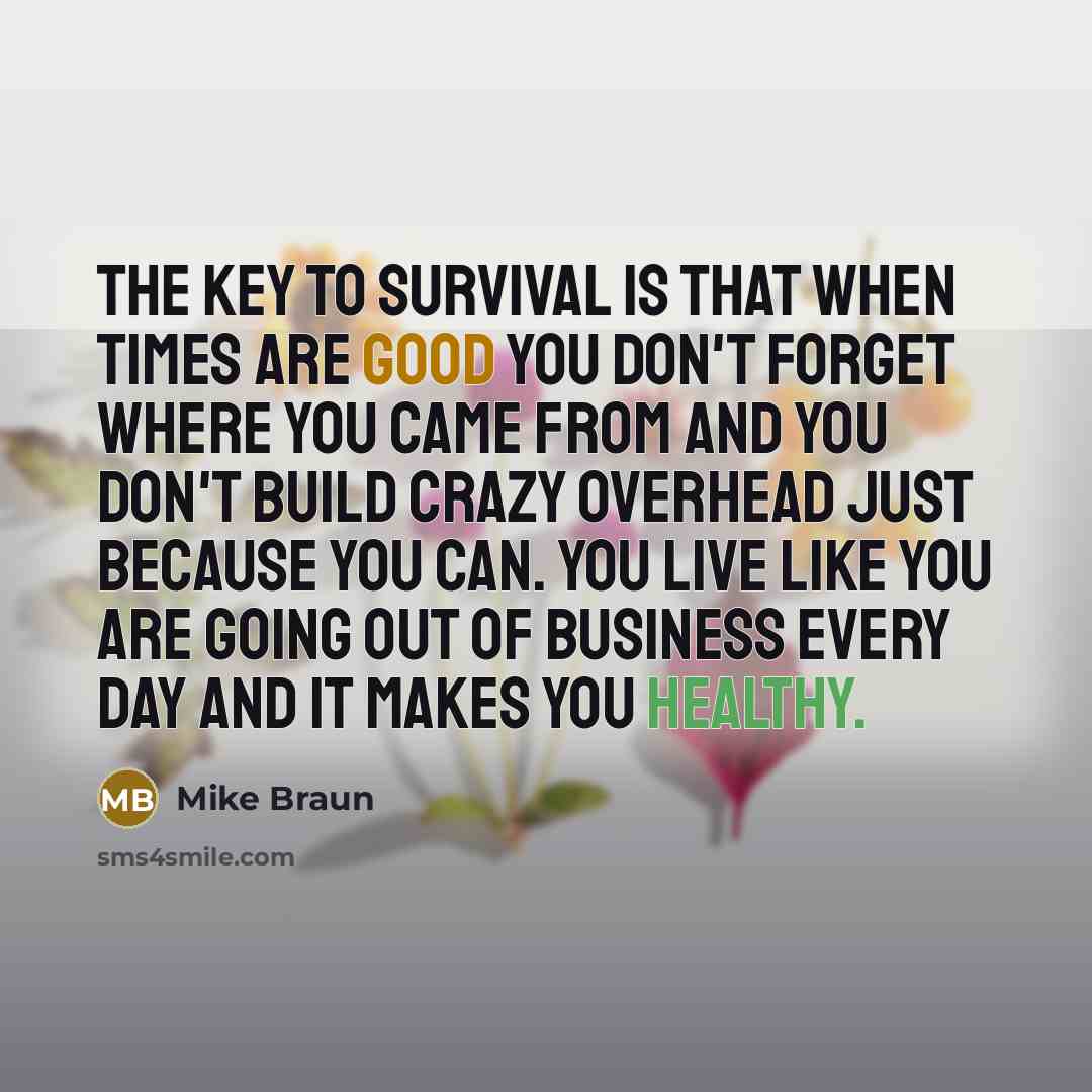 “The key to survival is that when times are good you don't forget where you came from and you don't build crazy overhead just because you can. You live like you are going out of business every day and it makes you healthy.” quote by Mike Braun