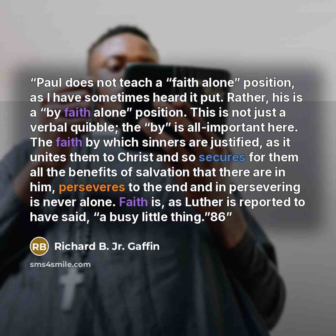 “Paul does not teach a “faith alone” position, as I have sometimes heard it put. Rather, his is a “by faith alone” position. This is not just a verbal quibble; the “by” is all-important here. The faith by which sinners are justified, as it unites them to Christ and so secures for them all the…” quote by Richard B. Jr. Gaffin