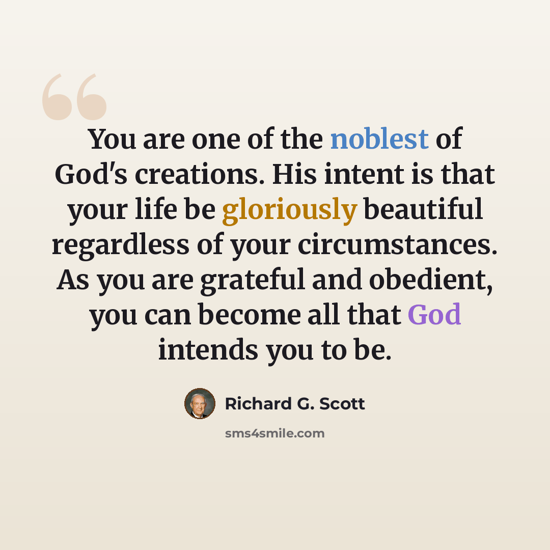 “You are one of the noblest of God's creations. His intent is that your life be gloriously beautiful regardless of your circumstances. As you are grateful and obedient, you can become all that God intends you to be.” quote by Richard G. Scott