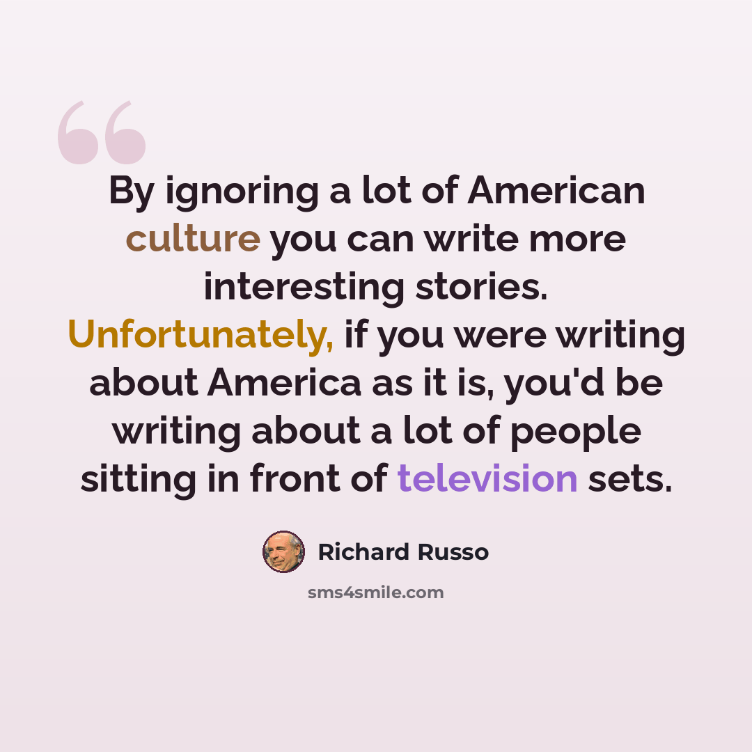 “By ignoring a lot of American culture you can write more interesting stories. Unfortunately, if you were writing about America as it is, you'd be writing about a lot of people sitting in front of television sets.” quote by Richard Russo