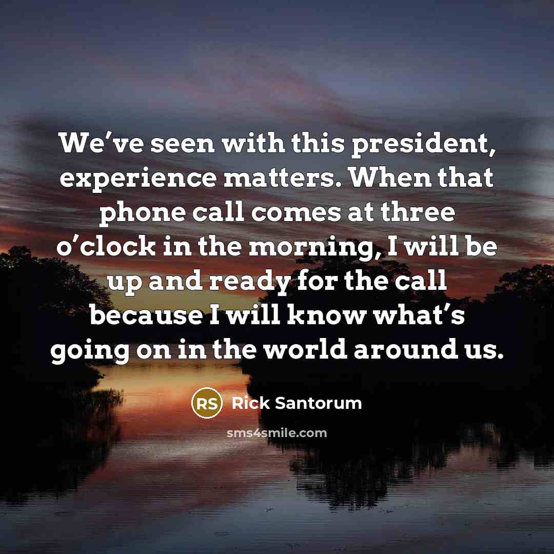 “We’ve seen with this president, experience matters. When that phone call comes at three o’clock in the morning, I will be up and ready for the call because I will know what’s going on in the world around us.” quote by Rick Santorum