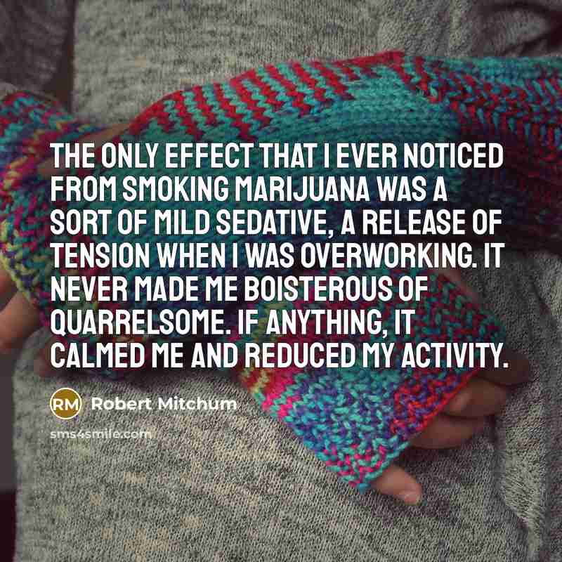 “The only effect that I ever noticed from smoking marijuana was a sort of mild sedative, a release of tension when I was overworking. It never made me boisterous of quarrelsome. If anything, it calmed me and reduced my activity.” quote by Robert Mitchum