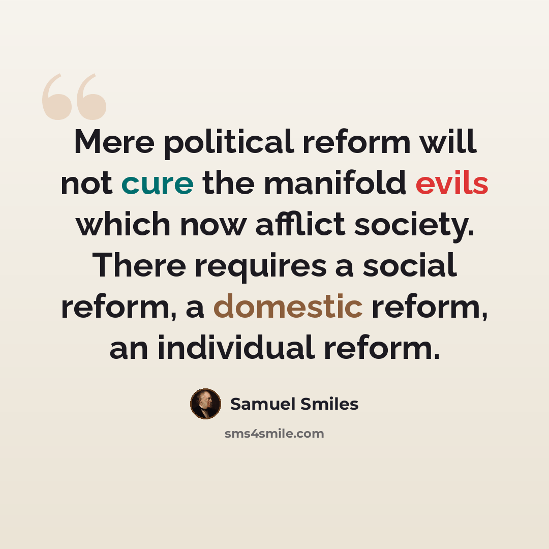 “Mere political reform will not cure the manifold evils which now afflict society. There requires a social reform, a domestic reform, an individual reform.” quote by Samuel Smiles