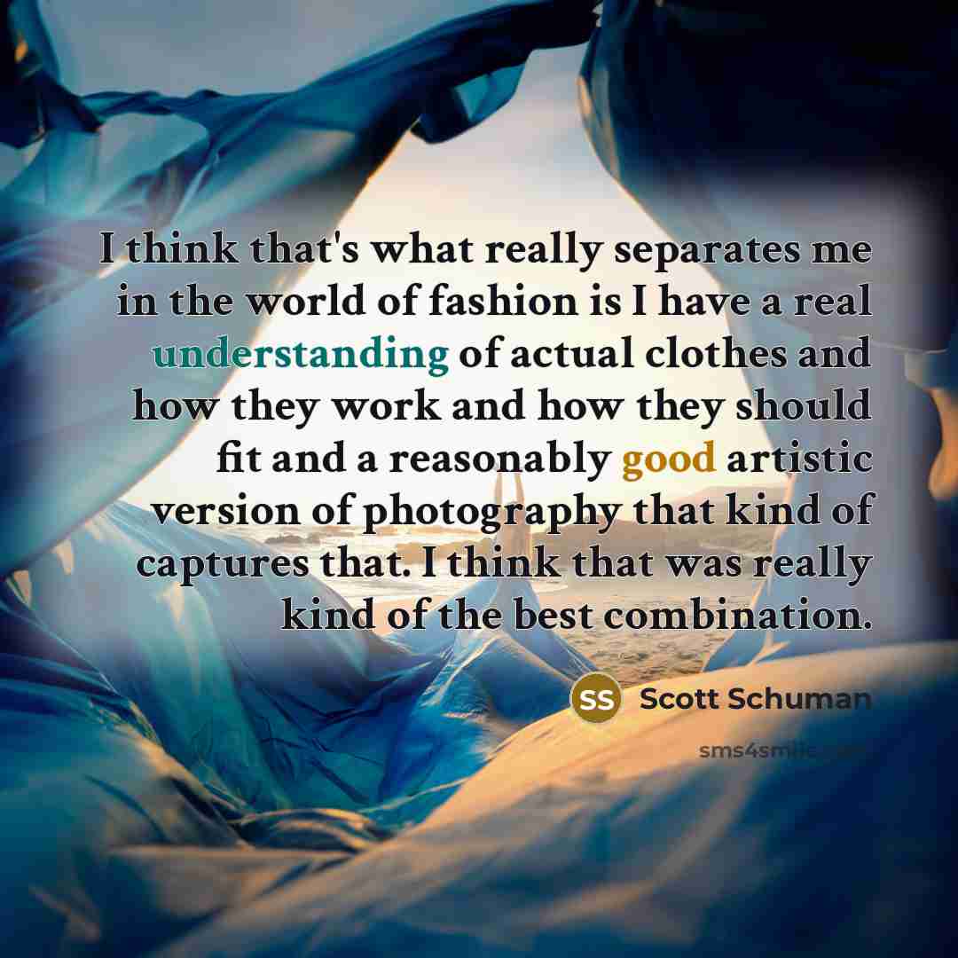 “I think that's what really separates me in the world of fashion is I have a real understanding of actual clothes and how they work and how they should fit and a reasonably good artistic version of photography that kind of captures that. I think that was really kind of the best combination.” quote by Scott Schuman