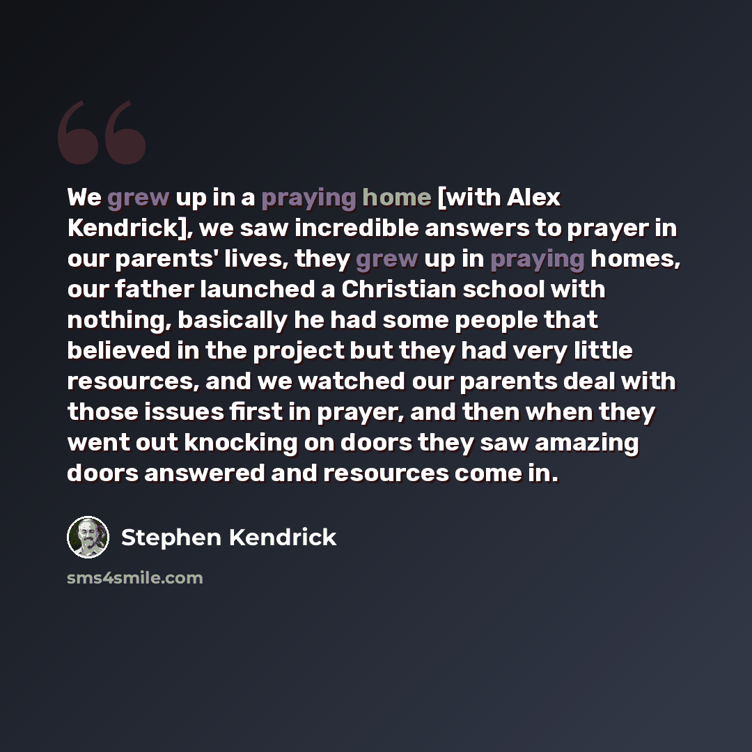 “We grew up in a praying home [with Alex Kendrick], we saw incredible answers to prayer in our parents' lives, they grew up in praying homes, our father launched a Christian school with nothing, basically he had some people that believed in the project but they had very little resources, and we…” quote by Stephen Kendrick