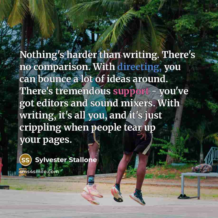 “Nothing's harder than writing. There's no comparison. With directing, you can bounce a lot of ideas around. There's tremendous support - you've got editors and sound mixers. With writing, it's all you, and it's just crippling when people tear up your pages.” quote by Sylvester Stallone