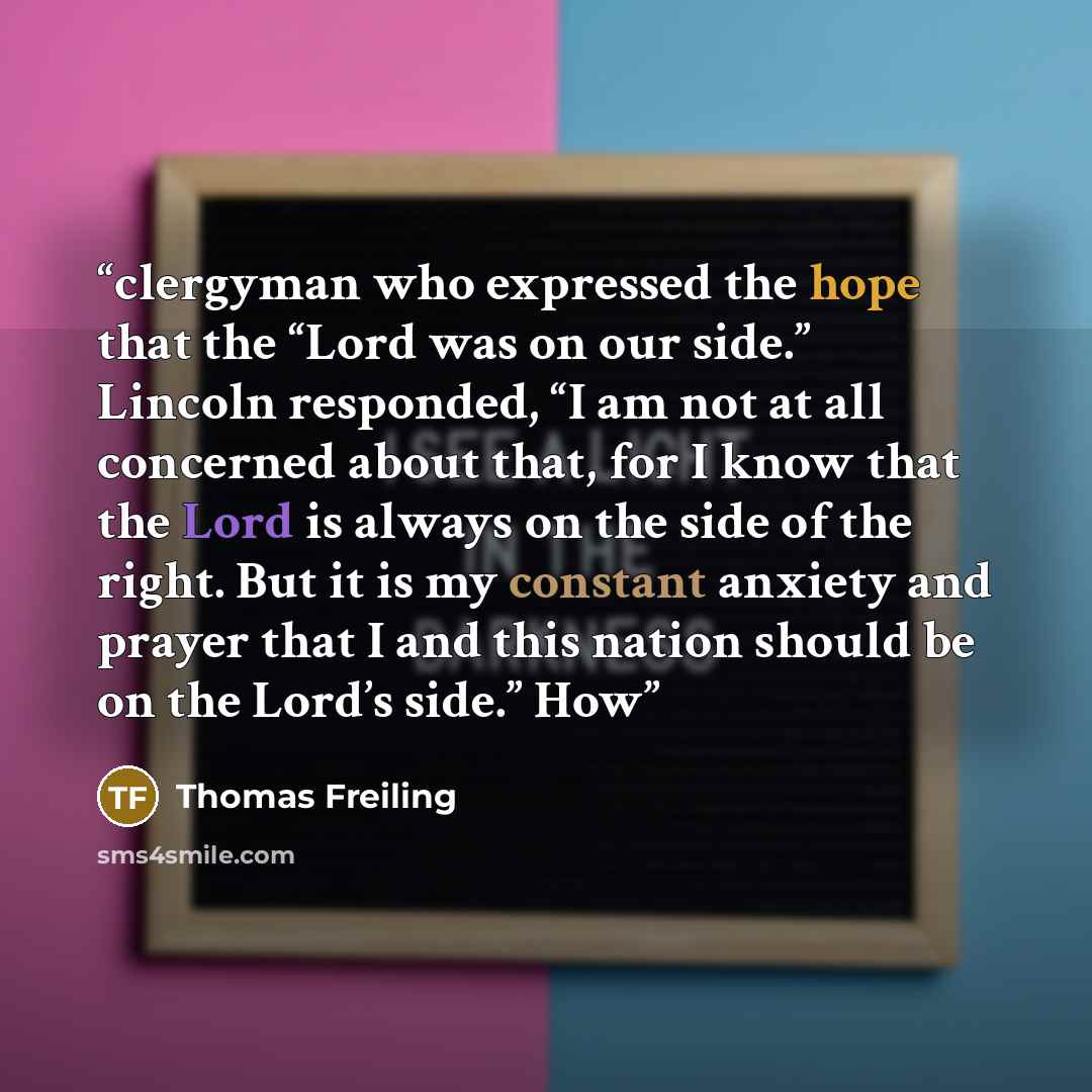 “clergyman who expressed the hope that the “Lord was on our side.” Lincoln responded, “I am not at all concerned about that, for I know that the Lord is always on the side of the right. But it is my constant anxiety and prayer that I and this nation should be on the Lord’s side.” How” quote by Thomas Freiling