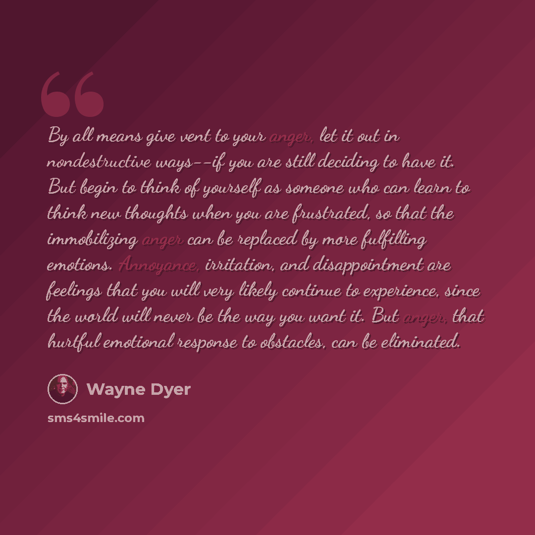 “By all means give vent to your anger, let it out in nondestructive ways--if you are still deciding to have it. But begin to think of yourself as someone who can learn to think new thoughts when you are frustrated, so that the immobilizing anger can be replaced by more fulfilling emotions…” quote by Wayne Dyer
