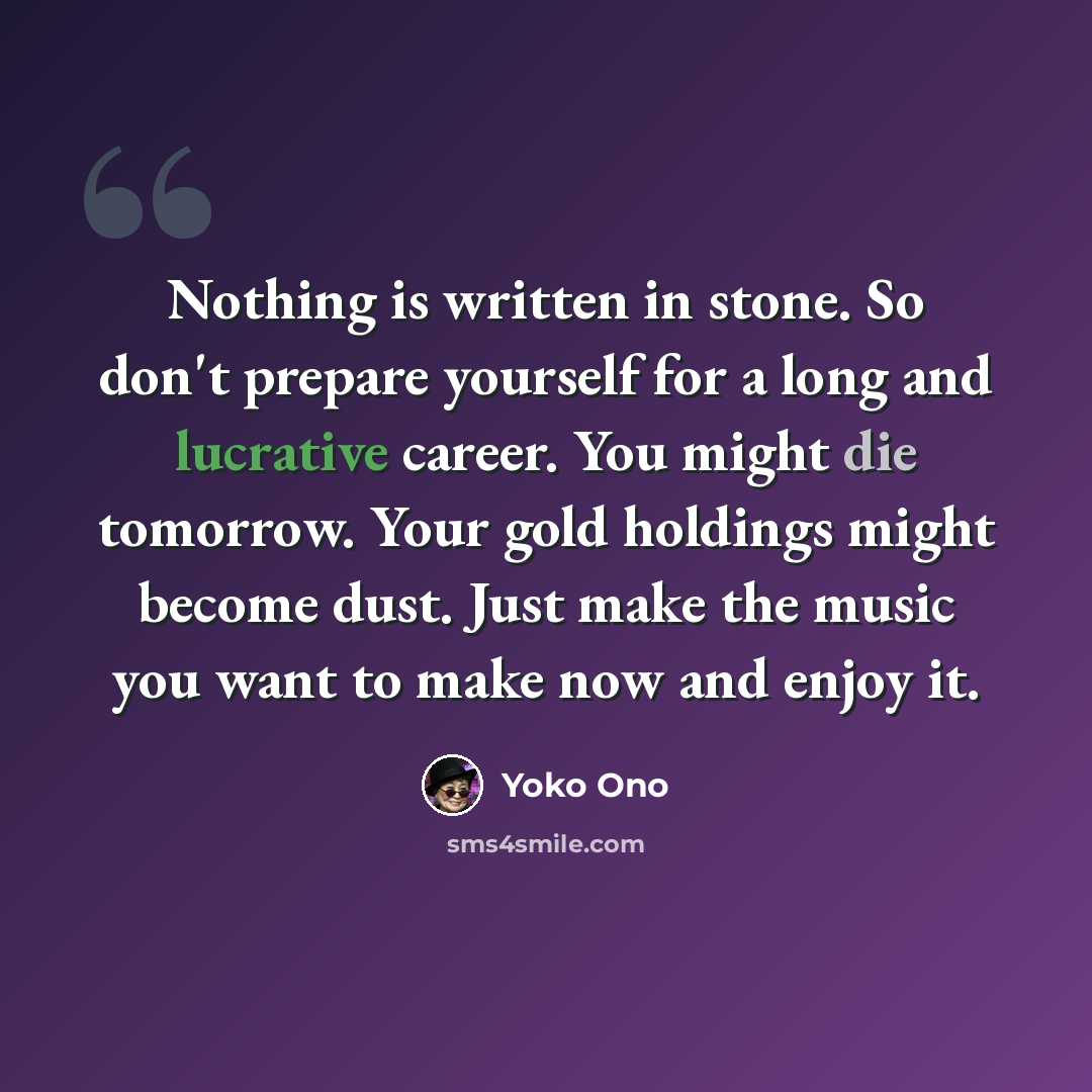 “Nothing is written in stone. So don't prepare yourself for a long and lucrative career. You might die tomorrow. Your gold holdings might become dust. Just make the music you want to make now and enjoy it.” quote by Yoko Ono