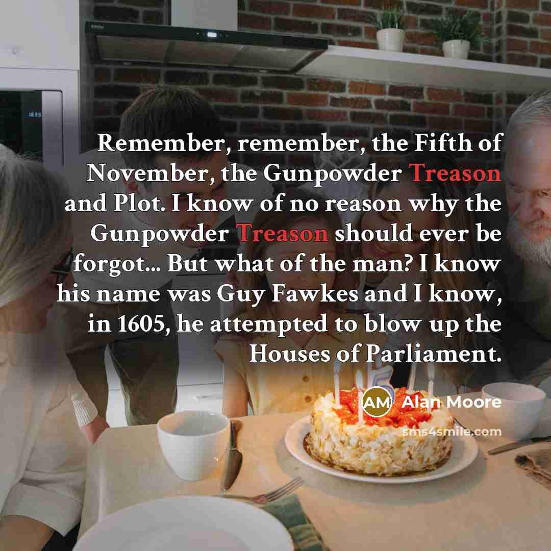 “Remember, remember, the Fifth of November, the Gunpowder Treason and Plot. I know of no reason why the Gunpowder Treason should ever be forgot... But what of the man? I know his name was Guy Fawkes and I know, in 1605, he attempted to blow up the Houses of Parliament.” quote by Alan Moore