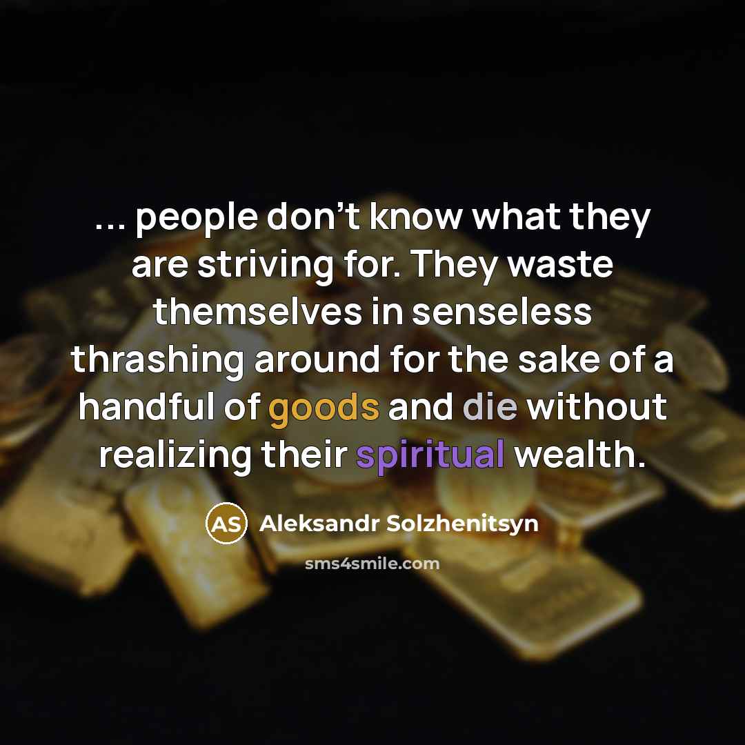 “... people don't know what they are striving for. They waste themselves in senseless thrashing around for the sake of a handful of goods and die without realizing their spiritual wealth.” quote by Aleksandr Solzhenitsyn