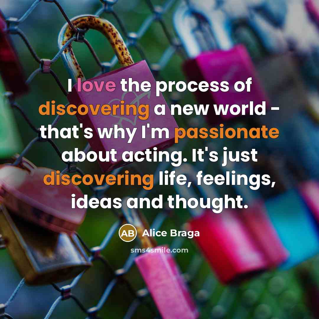 “I love the process of discovering a new world - that's why I'm passionate about acting. It's just discovering life, feelings, ideas and thought.” quote by Alice Braga