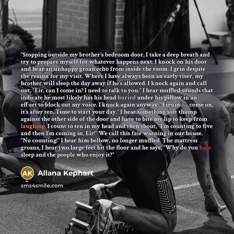 “Stopping outside my brother’s bedroom door, I take a deep breath and try to prepare myself for whatever happens next. I knock on his door and hear an unhappy groan echo from inside the room. I grin despite the reason for my visit. Where I have always been an early riser, my brother will sleep the…” quote by Allana Kephart