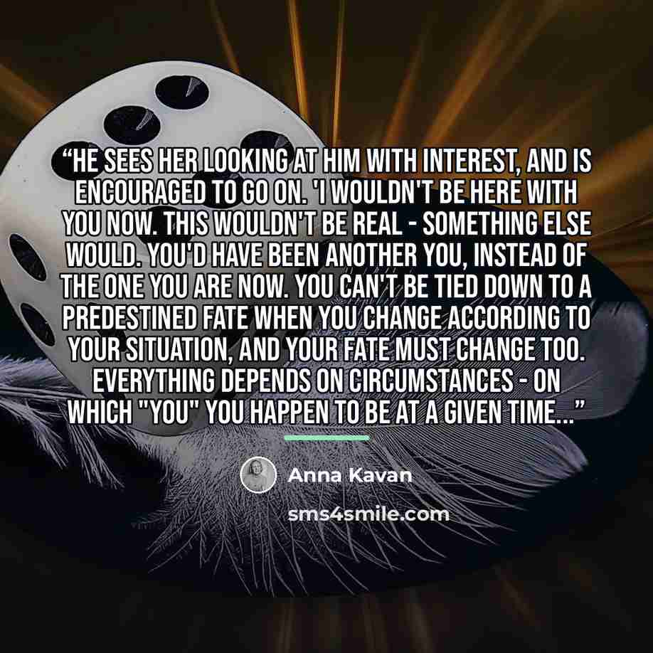 “He sees her looking at him with interest, and is encouraged to go on. 'I wouldn't be here with you now. This wouldn't be real - something else would. You'd have been another you, instead of the one you are now. You can't be tied down to a predestined fate when you change according to your…” quote by Anna Kavan