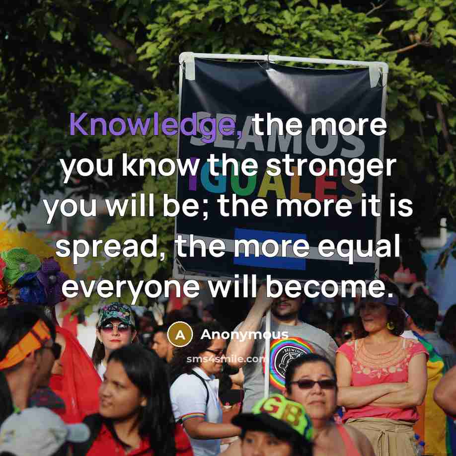 “Knowledge, the more you know the stronger you will be; the more it is spread, the more equal everyone will become.” quote by Anonymous