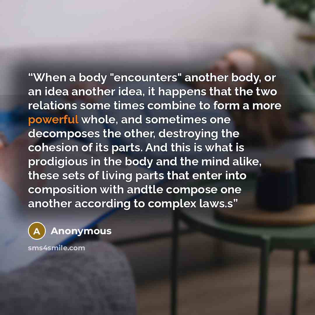 “When a body "encounters" another body, or an idea another idea, it happens that the two relations some­ times combine to form a more powerful whole, and sometimes one decomposes the other, destroying the cohesion of its parts. And this is what is prodigious in the body and the mind alike, these…” quote by Anonymous