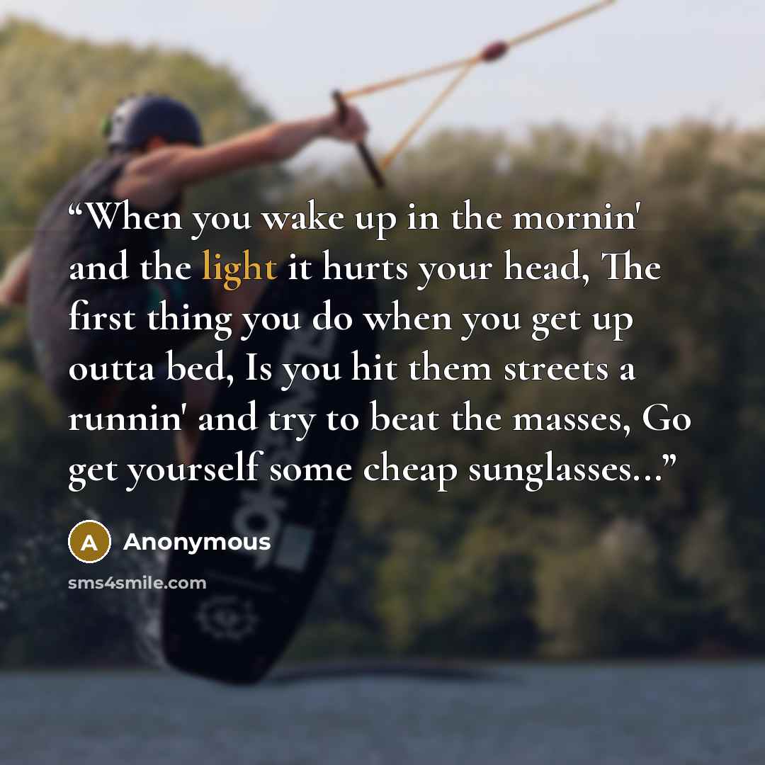 “When you wake up in the mornin' and the light it hurts your head, The first thing you do when you get up outta bed, Is you hit them streets a runnin' and try to beat the masses, Go get yourself some cheap sunglasses...” quote by Anonymous