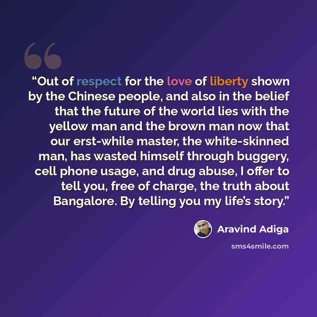 “Out of respect for the love of liberty shown by the Chinese people, and also in the belief that the future of the world lies with the yellow man and the brown man now that our erst-while master, the white-skinned man, has wasted himself through buggery, cell phone usage, and drug abuse, I offer to…” quote by Aravind Adiga