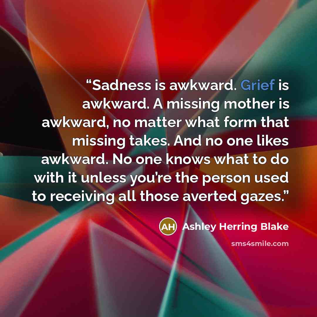 “Sadness is awkward. Grief is awkward. A missing mother is awkward, no matter what form that missing takes. And no one likes awkward. No one knows what to do with it unless you’re the person used to receiving all those averted gazes.” quote by Ashley Herring Blake