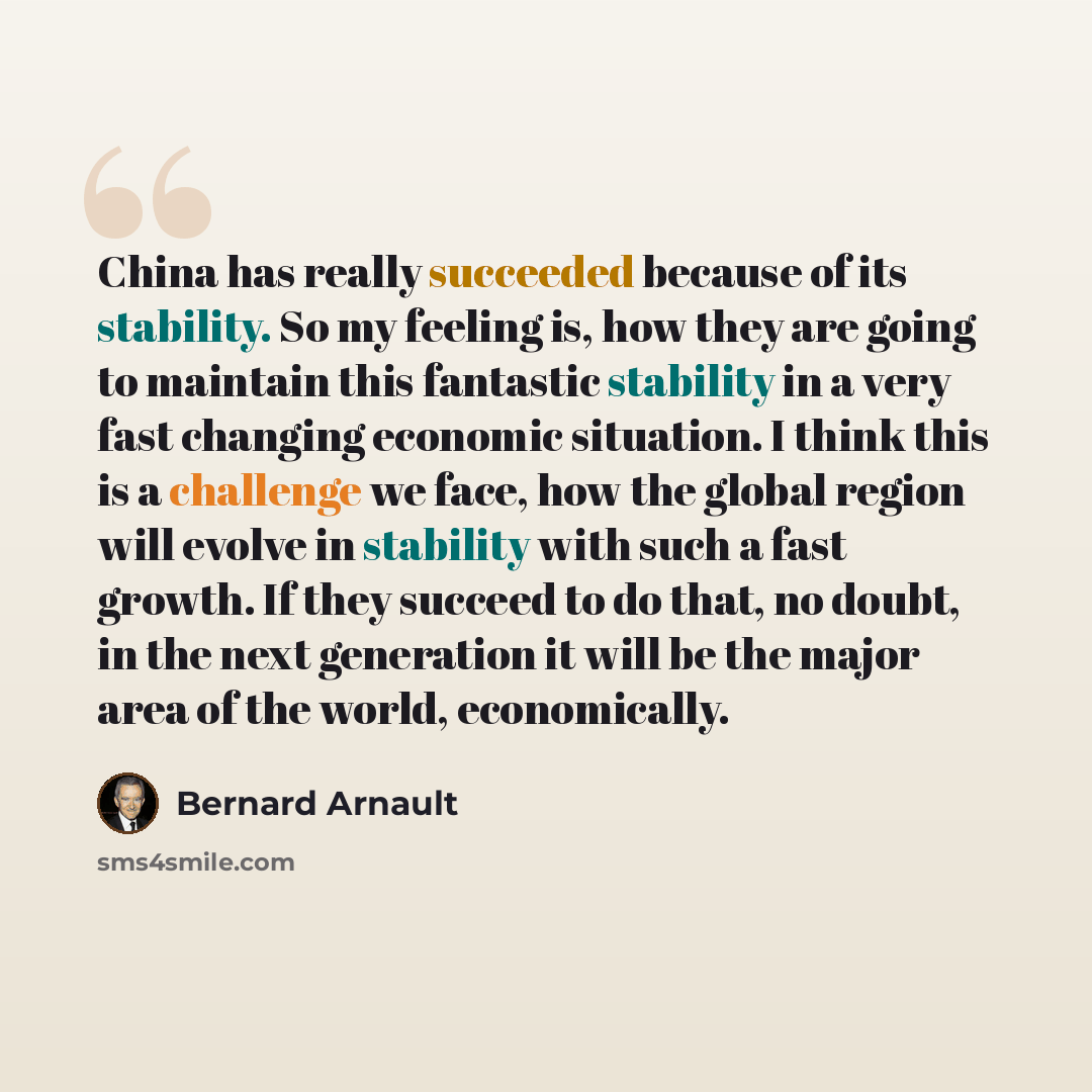 “China has really succeeded because of its stability. So my feeling is, how they are going to maintain this fantastic stability in a very fast changing economic situation. I think this is a challenge we face, how the global region will evolve in stability with such a fast growth. If they succeed to…” quote by Bernard Arnault