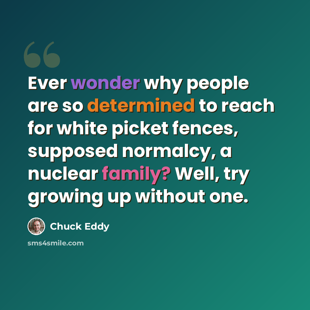 “Ever wonder why people are so determined to reach for white picket fences, supposed normalcy, a nuclear family? Well, try growing up without one.” quote by Chuck Eddy