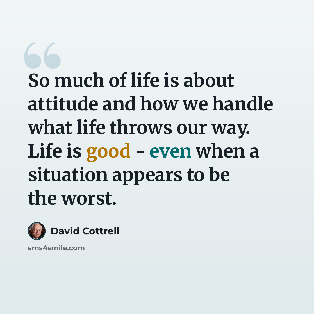 “So much of life is about attitude and how we handle what life throws our way. Life is good - even when a situation appears to be the worst.” quote by David Cottrell