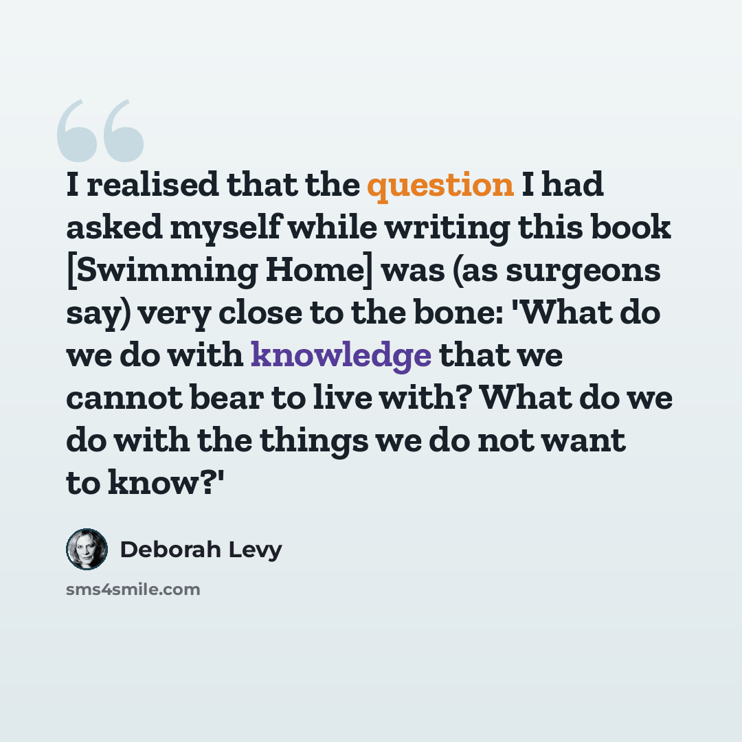 “I realised that the question I had asked myself while writing this book [Swimming Home] was (as surgeons say) very close to the bone: 'What do we do with knowledge that we cannot bear to live with? What do we do with the things we do not want to know?'” quote by Deborah Levy