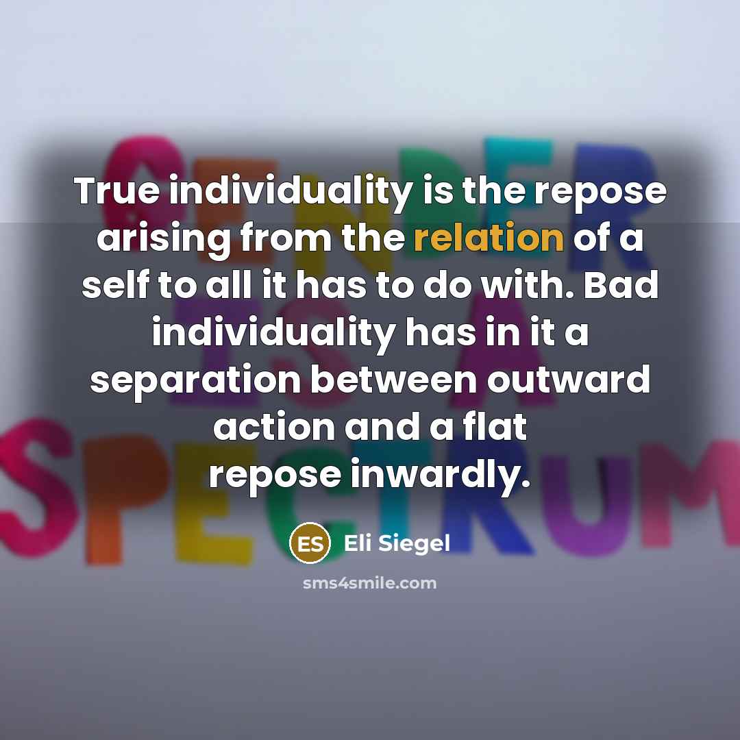 “True individuality is the repose arising from the relation of a self to all it has to do with. Bad individuality has in it a separation between outward action and a flat repose inwardly.” quote by Eli Siegel