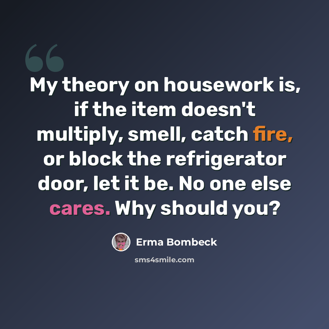 “My theory on housework is, if the item doesn't multiply, smell, catch fire, or block the refrigerator door, let it be. No one else cares. Why should you?” quote by Erma Bombeck