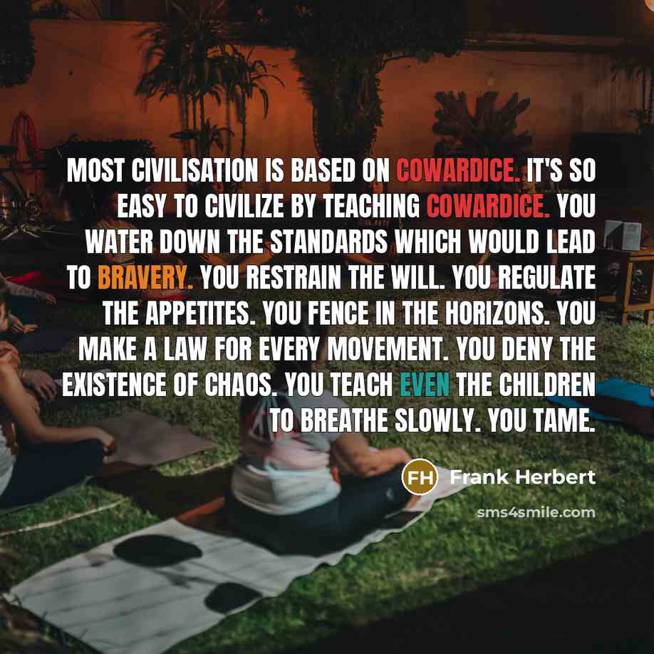 “Most civilisation is based on cowardice. It's so easy to civilize by teaching cowardice. You water down the standards which would lead to bravery. You restrain the will. You regulate the appetites. You fence in the horizons. You make a law for every movement. You deny the existence of chaos. You…” quote by Frank Herbert