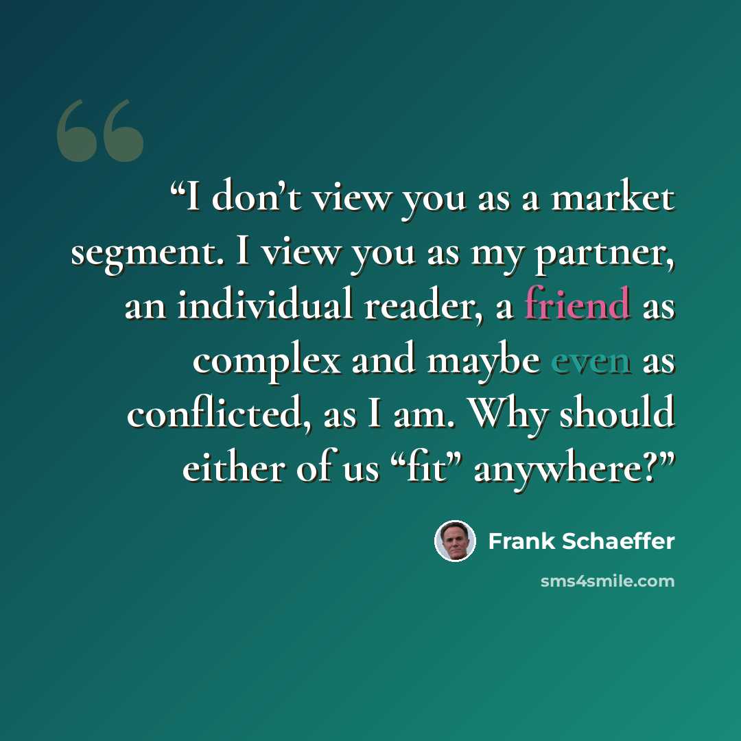 “I don’t view you as a market segment. I view you as my partner, an individual reader, a friend as complex and maybe even as conflicted, as I am. Why should either of us “fit” anywhere?” quote by Frank Schaeffer