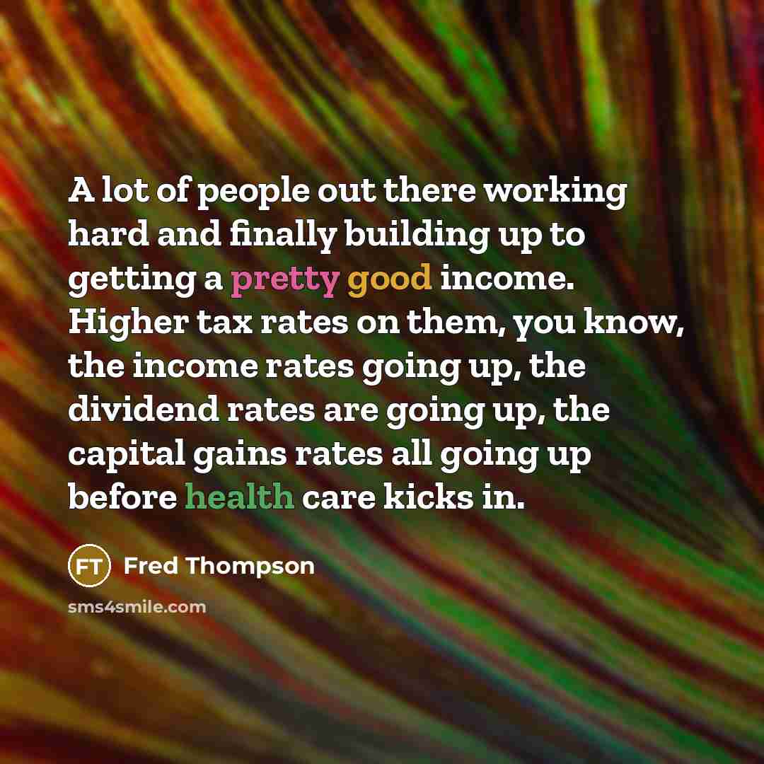 “A lot of people out there working hard and finally building up to getting a pretty good income. Higher tax rates on them, you know, the income rates going up, the dividend rates are going up, the capital gains rates all going up before health care kicks in.” quote by Fred Thompson