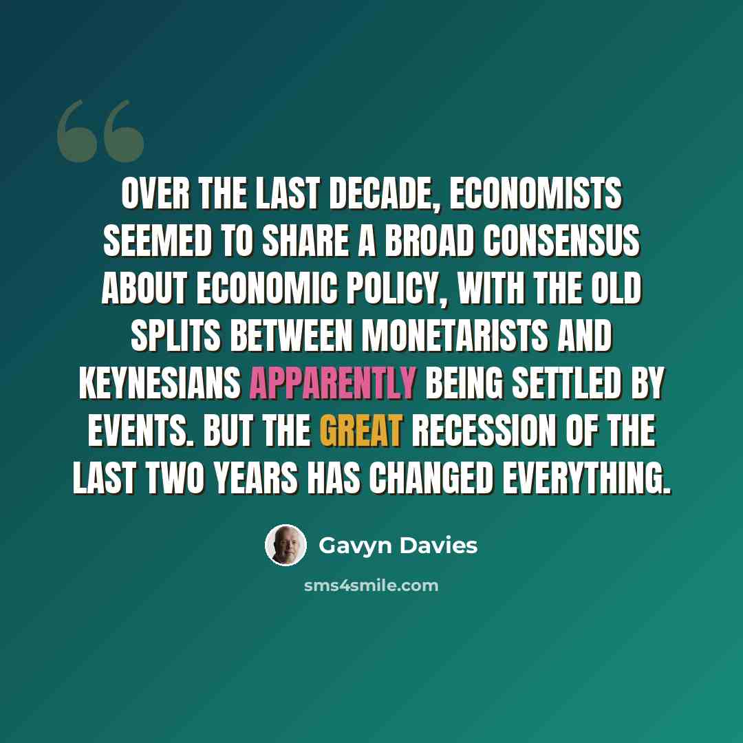 “Over the last decade, economists seemed to share a broad consensus about economic policy, with the old splits between monetarists and Keynesians apparently being settled by events. But the Great Recession of the last two years has changed everything.” quote by Gavyn Davies