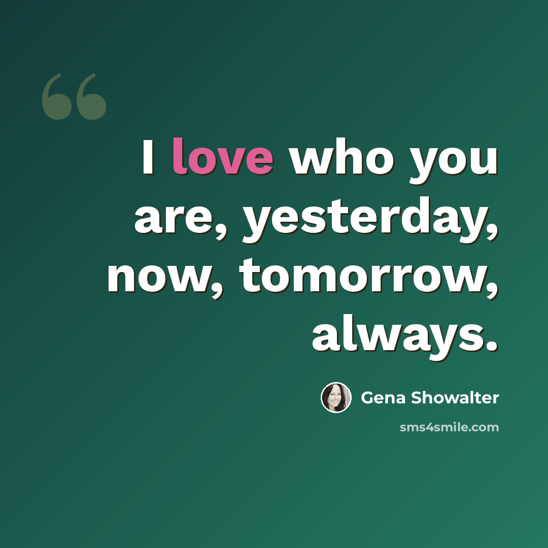 “I love who you are, yesterday, now, tomorrow, always.” quote by Gena Showalter