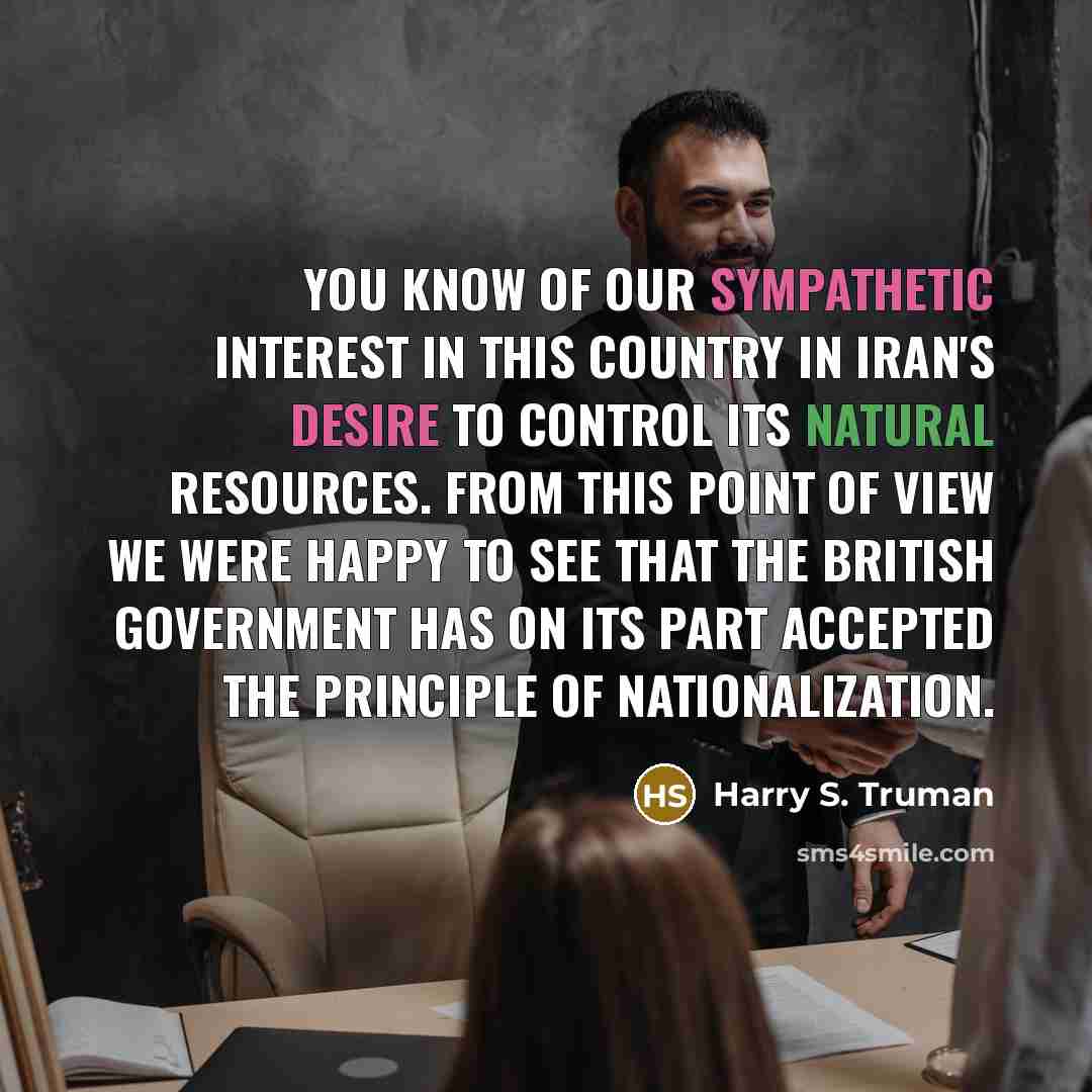 “You know of our sympathetic interest in this country in Iran's desire to control its natural resources. From this point of view we were happy to see that the British Government has on its part accepted the principle of nationalization.” quote by Harry S. Truman