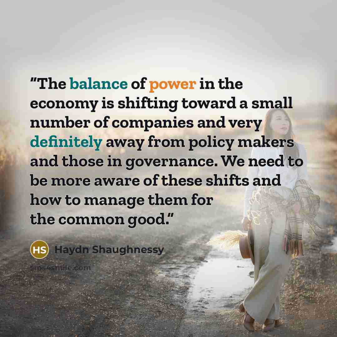 “The balance of power in the economy is shifting toward a small number of companies and very definitely away from policy makers and those in governance. We need to be more aware of these shifts and how to manage them for the common good.” quote by Haydn Shaughnessy