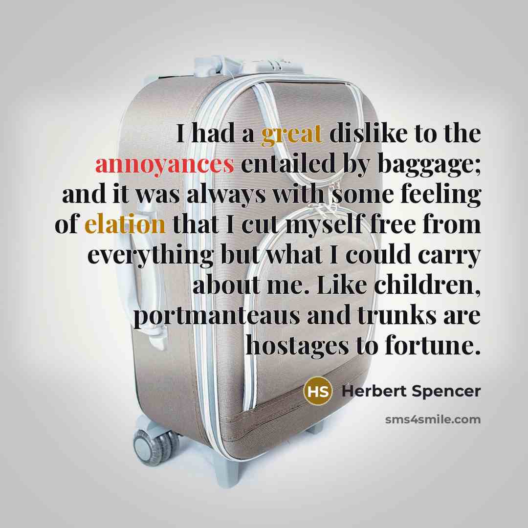 “I had a great dislike to the annoyances entailed by baggage; and it was always with some feeling of elation that I cut myself free from everything but what I could carry about me. Like children, portmanteaus and trunks are hostages to fortune.” quote by Herbert Spencer