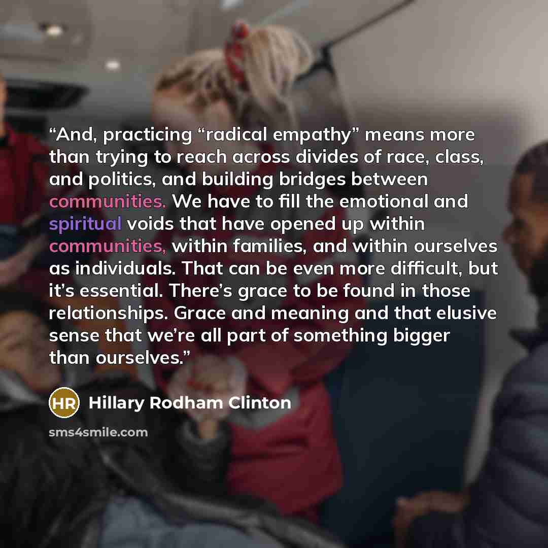 “And, practicing “radical empathy” means more than trying to reach across divides of race, class, and politics, and building bridges between communities. We have to fill the emotional and spiritual voids that have opened up within communities, within families, and within ourselves as individuals…” quote by Hillary Rodham Clinton