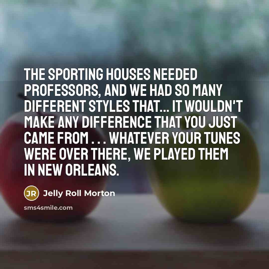 “The sporting houses needed professors, and we had so many different styles that... it wouldn't make any difference that you just came from . . . whatever your tunes were over there, we played them in New Orleans.” quote by Jelly Roll Morton