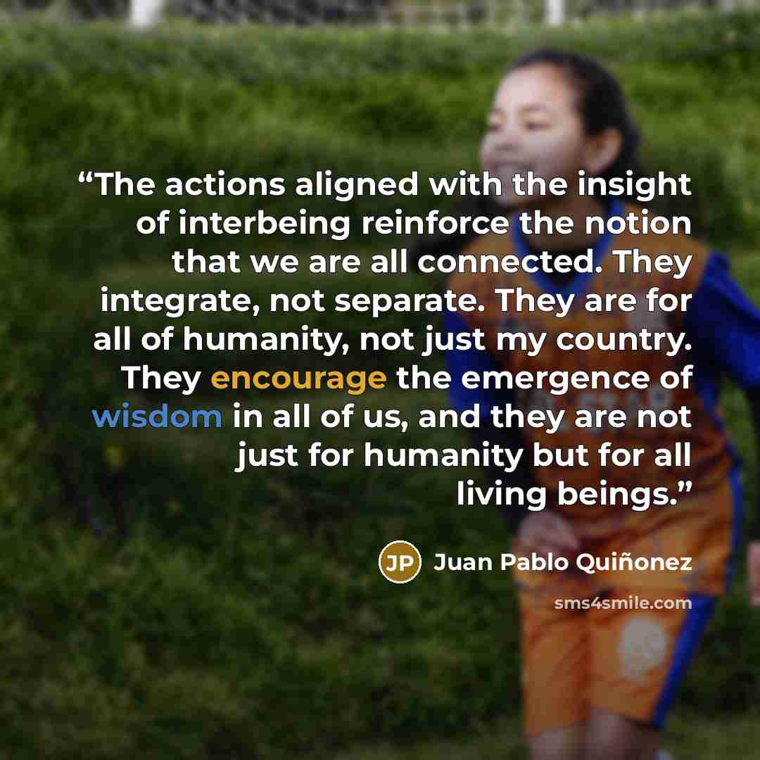 “The actions aligned with the insight of interbeing reinforce the notion that we are all connected. They integrate, not separate. They are for all of humanity, not just my country. They encourage the emergence of wisdom in all of us, and they are not just for humanity but for all living beings.” quote by Juan Pablo Quiñonez
