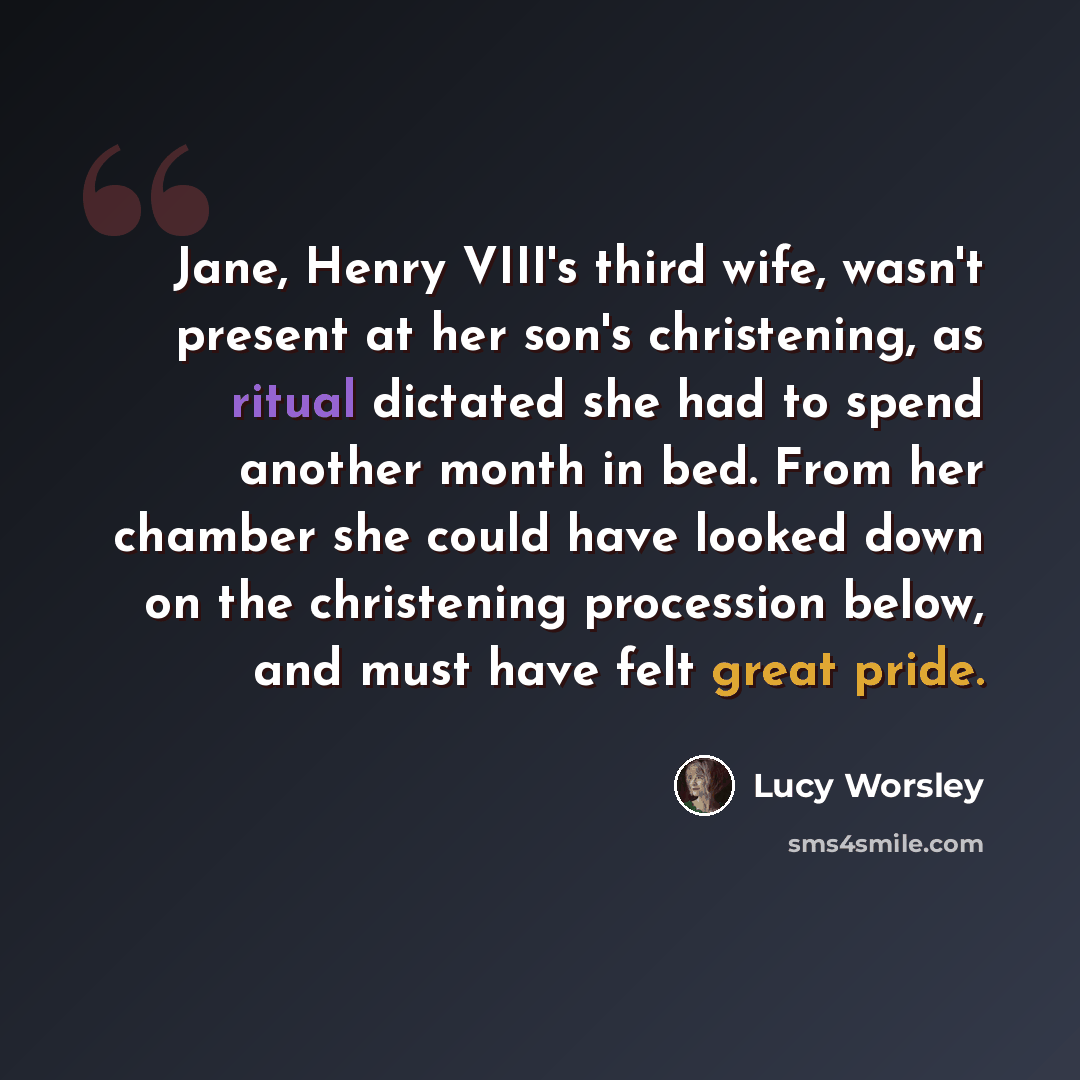 “Jane, Henry VIII's third wife, wasn't present at her son's christening, as ritual dictated she had to spend another month in bed. From her chamber she could have looked down on the christening procession below, and must have felt great pride.” quote by Lucy Worsley