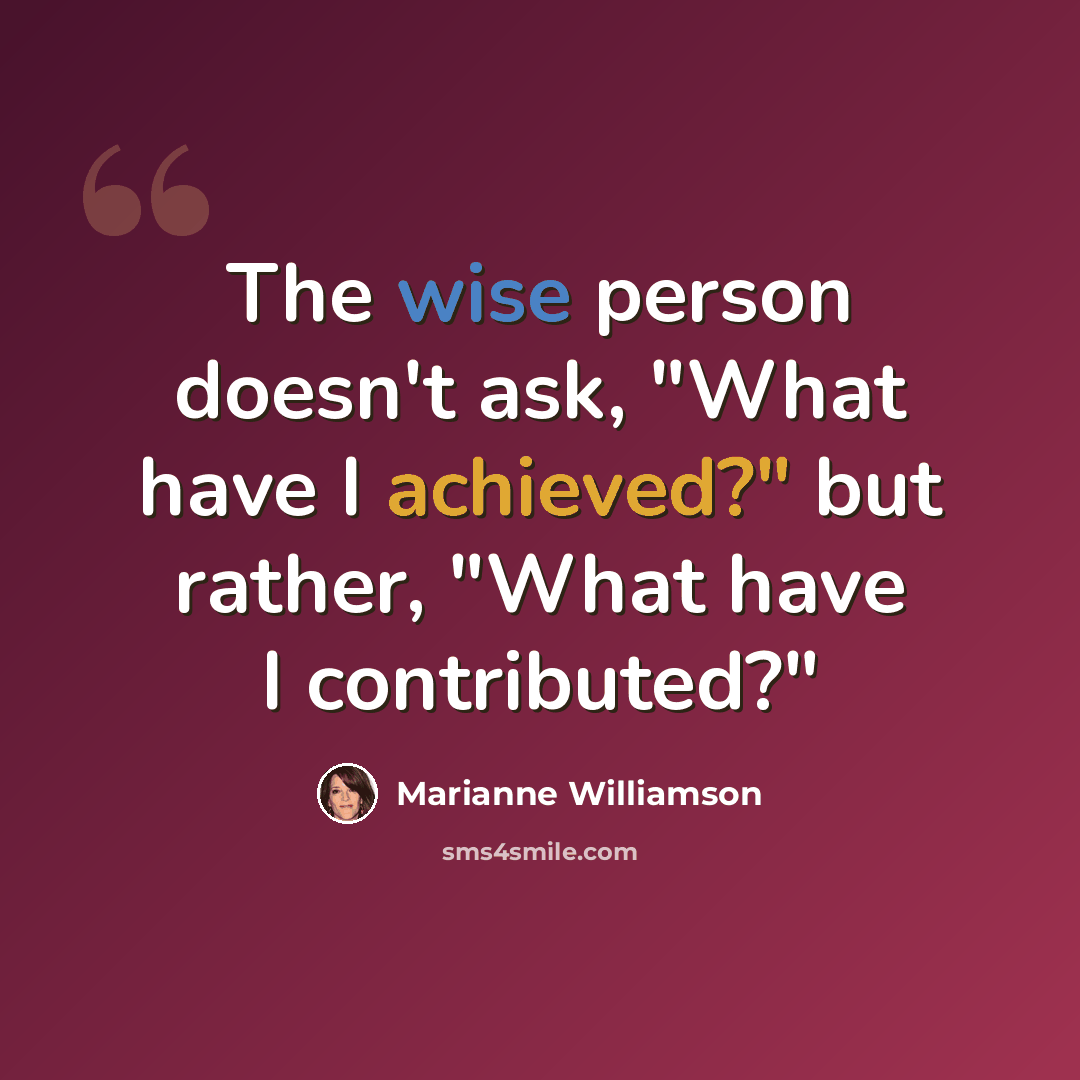 “The wise person doesn't ask, "What have I achieved?" but rather, "What have I contributed?"” quote by Marianne Williamson