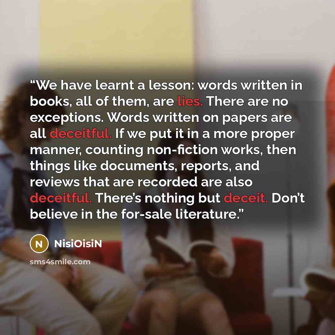 “We have learnt a lesson: words written in books, all of them, are lies. There are no exceptions. Words written on papers are all deceitful. If we put it in a more proper manner, counting non-fiction works, then things like documents, reports, and reviews that are recorded are also deceitful…” quote by NisiOisiN
