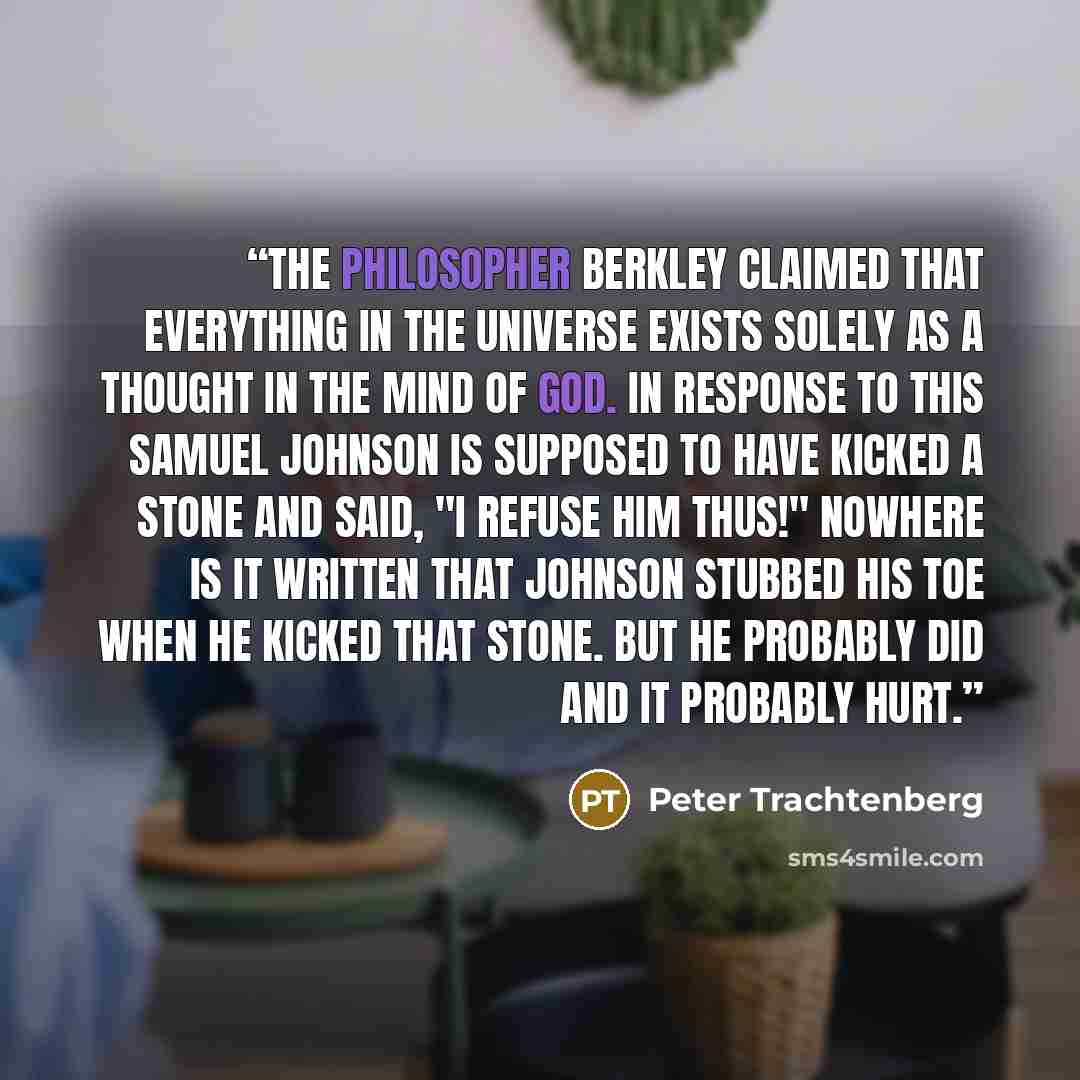 “The philosopher Berkley claimed that everything in the universe exists solely as a thought in the mind of God. In response to this Samuel Johnson is supposed to have kicked a stone and said, "I refuse him thus!" Nowhere is it written that Johnson stubbed his toe when he kicked that stone. But he…” quote by Peter Trachtenberg